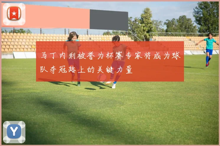 马丁内利被誉为杯赛专家将成为球队夺冠路上的关键力量