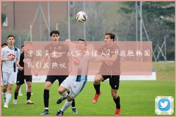 中国黄金一代实力惊人2-0战胜韩国队引发热议