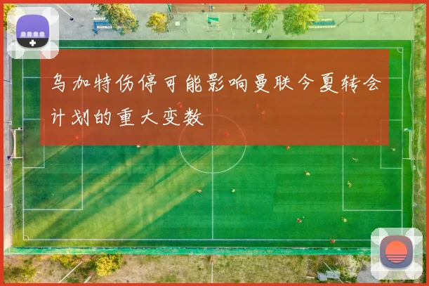 乌加特伤停可能影响曼联今夏转会计划的重大变数