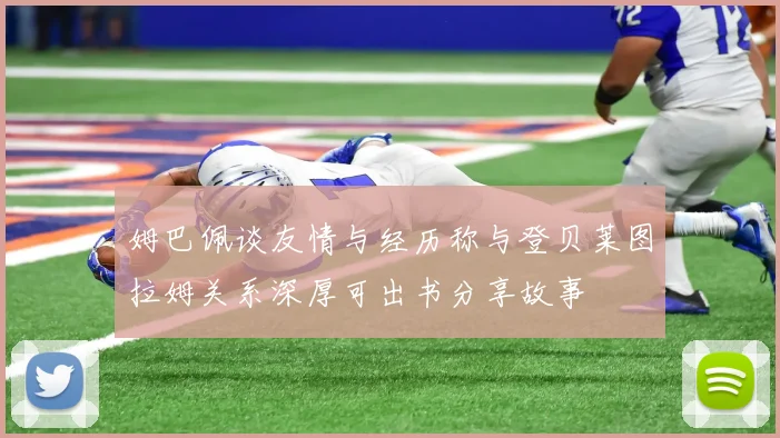 姆巴佩谈友情与经历称与登贝莱图拉姆关系深厚可出书分享故事