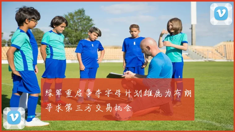 绿军重启争夺字母计划雄鹿为布朗寻求第三方交易机会