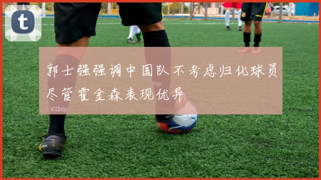 郭士强强调中国队不考虑归化球员尽管霍金森表现优异