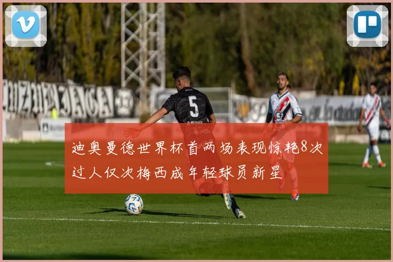 迪奥曼德世界杯首两场表现惊艳8次过人仅次梅西成年轻球员新星