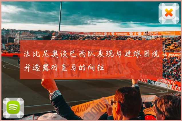 法比尼奥谈巴西队表现与进球困境并透露对皇马的向往