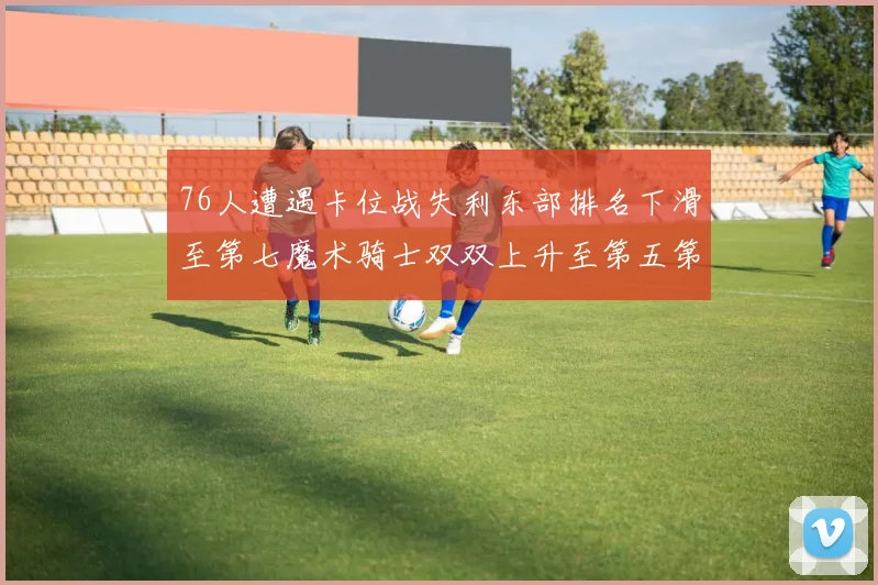 76人遭遇卡位战失利东部排名下滑至第七魔术骑士双双上升至第五第六位