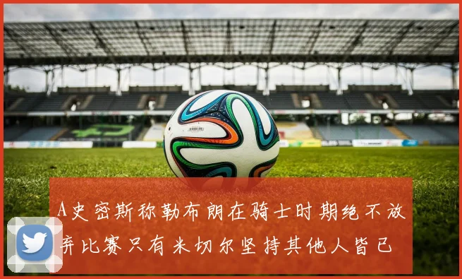 A史密斯称勒布朗在骑士时期绝不放弃比赛只有米切尔坚持其他人皆已放弃