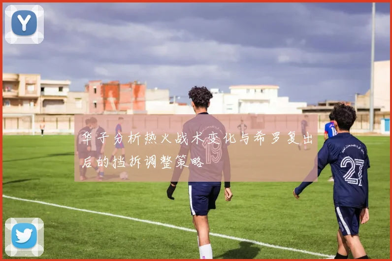 华子分析热火战术变化与希罗复出后的挡拆调整策略