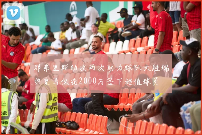 邓弗里斯助攻两次助力球队大胜瑞典皇马仅花2000万签下超值球员