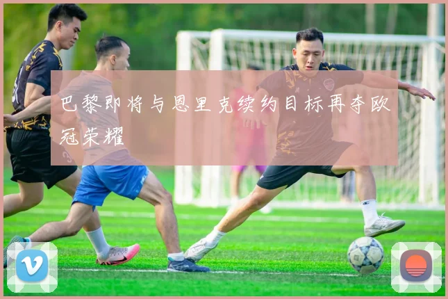巴黎即将与恩里克续约目标再夺欧冠荣耀
