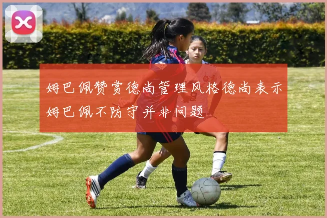 姆巴佩赞赏德尚管理风格德尚表示姆巴佩不防守并非问题