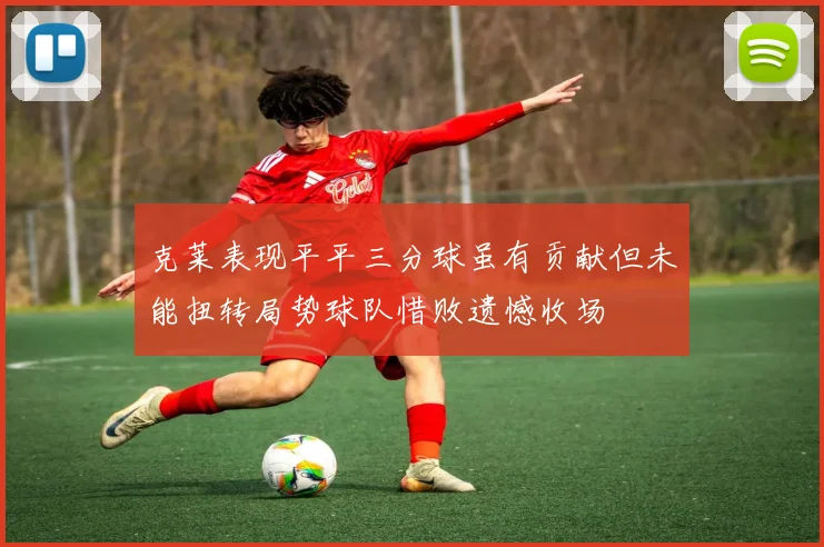 克莱表现平平三分球虽有贡献但未能扭转局势球队惜败遗憾收场