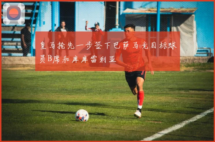 皇马抢先一步签下巴萨马竞目标球员B席和库库雷利亚