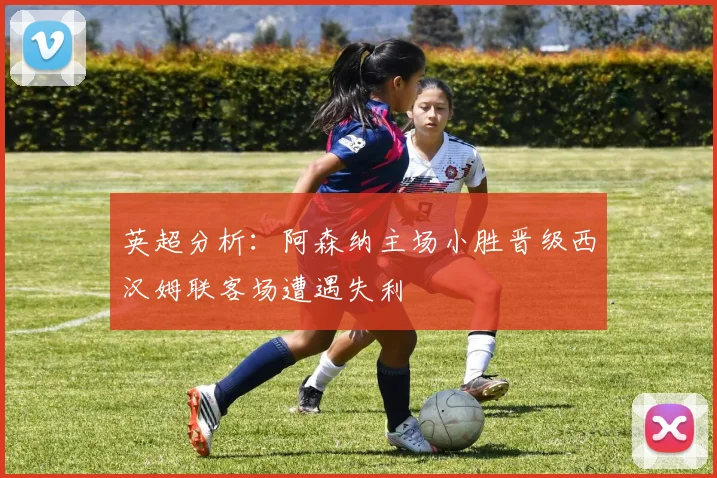 英超分析：阿森纳主场小胜晋级西汉姆联客场遭遇失利