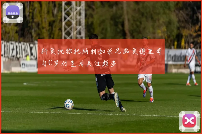 科莫托称托纳利如亲兄弟莫德里奇与C罗对皇马关注颇多