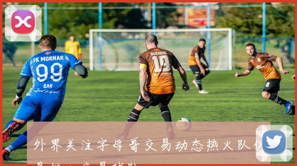外界关注字母哥交易动态热火队仍是核心交易球队