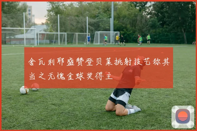 舍瓦利耶盛赞登贝莱挑射技艺称其当之无愧金球奖得主
