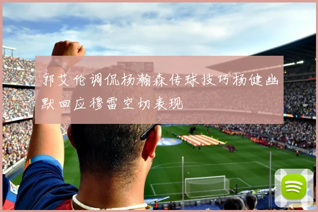 郭艾伦调侃杨瀚森传球技巧杨健幽默回应穆雷空切表现