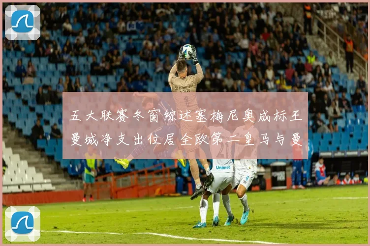 五大联赛冬窗综述塞梅尼奥成标王曼城净支出位居全欧第二皇马与曼联均未投入