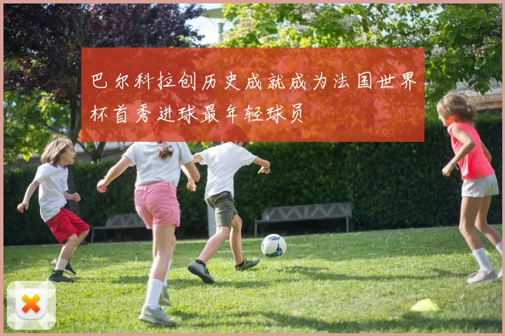 巴尔科拉创历史成就成为法国世界杯首秀进球最年轻球员