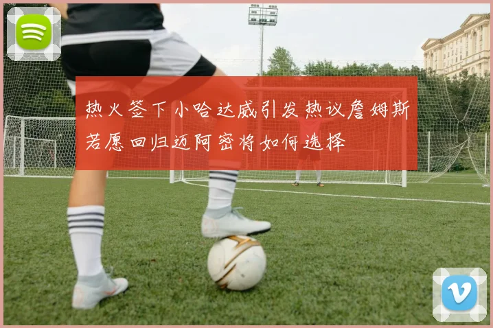 热火签下小哈达威引发热议詹姆斯若愿回归迈阿密将如何选择