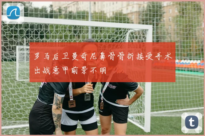 罗马后卫曼奇尼鼻骨骨折接受手术出战意甲前景不明