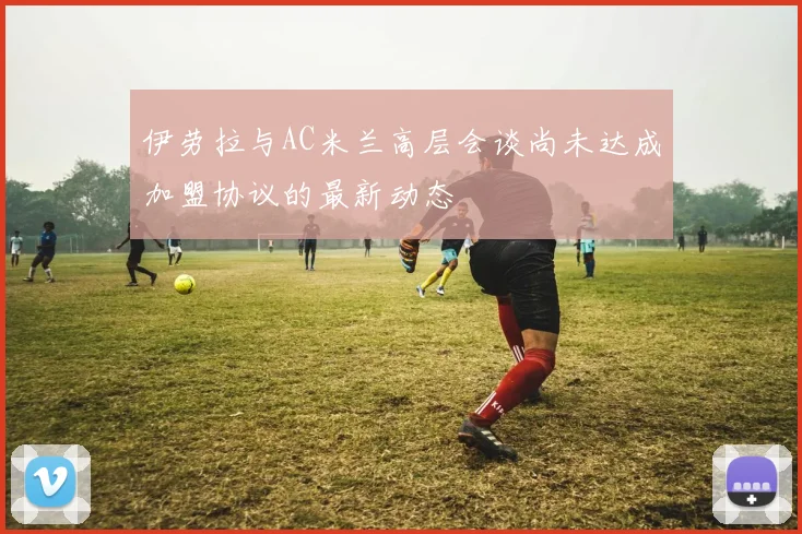 伊劳拉与AC米兰高层会谈尚未达成加盟协议的最新动态