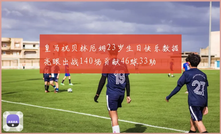 皇马祝贝林厄姆23岁生日快乐数据亮眼出战140场贡献46球33助