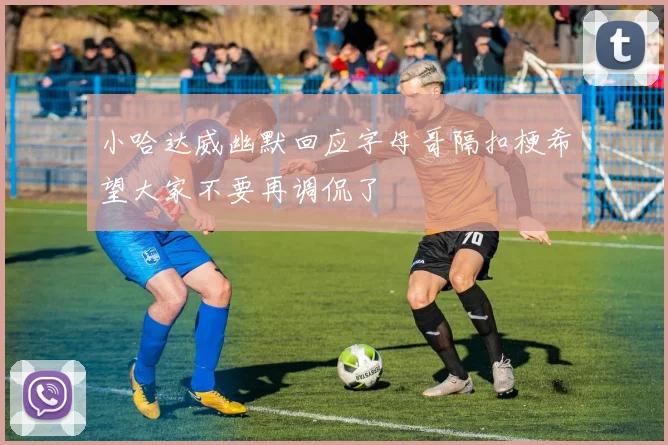 小哈达威幽默回应字母哥隔扣梗希望大家不要再调侃了