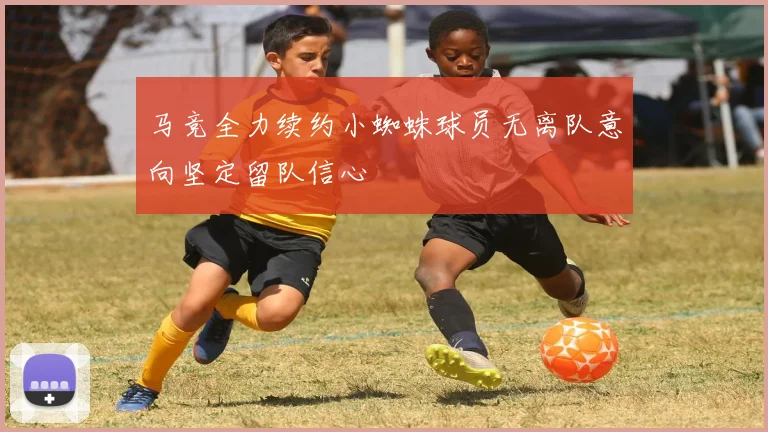 马竞全力续约小蜘蛛球员无离队意向坚定留队信心