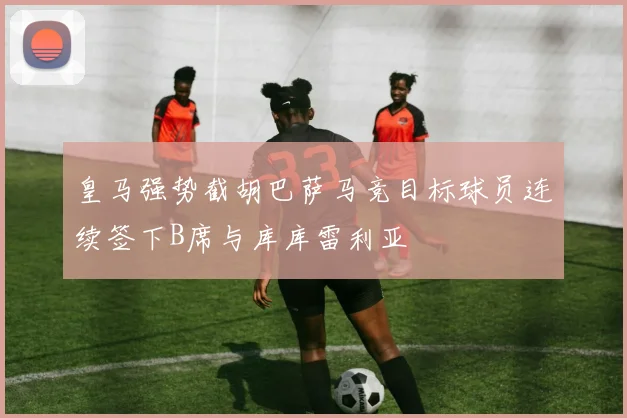 皇马强势截胡巴萨马竞目标球员连续签下B席与库库雷利亚