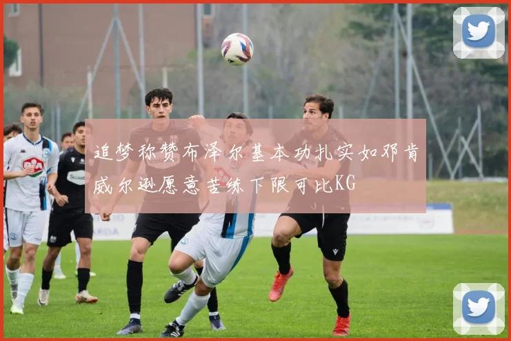 追梦称赞布泽尔基本功扎实如邓肯威尔逊愿意苦练下限可比KG